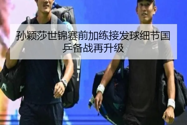 孙颖莎世锦赛前加练接发球细节国乒备战再升级