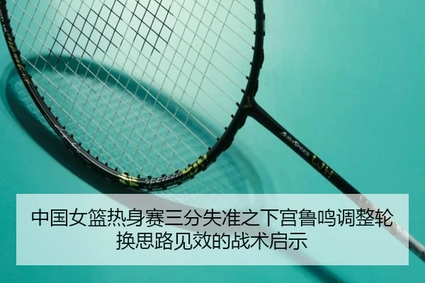 中国女篮热身赛三分失准之下宫鲁鸣调整轮换思路见效的战术启示