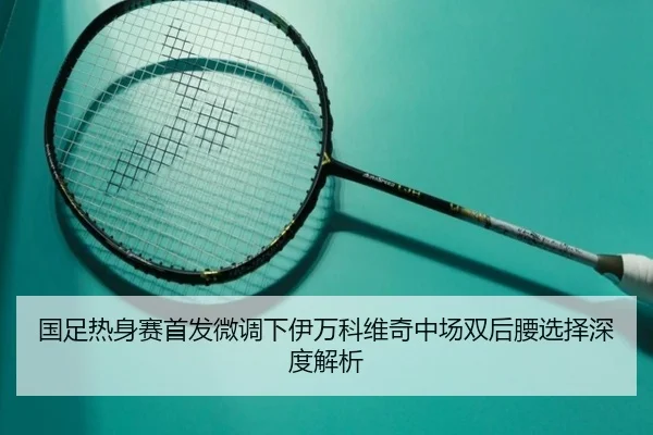 国足热身赛首发微调下伊万科维奇中场双后腰选择深度解析