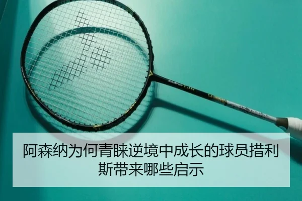 阿森纳为何青睐逆境中成长的球员措利斯带来哪些启示